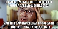 Кстати, друзья, а никто не летит в Рим на следующей неделе? У меня к вам маленькая просьба: не летите, а то я буду завидовать