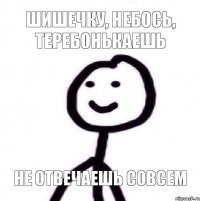 шишечку, небось, теребонькаешь не отвечаешь совсем