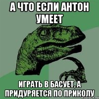 А что если Антон умеет играть в басует, а придуряется по приколу