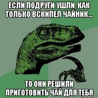 Если подруги ушли, как только вскипел чайник... то они решили приготовить чай для тебя