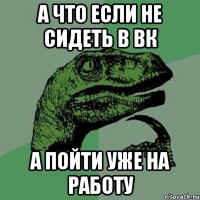 а что если не сидеть в ВК А пойти уже на работу