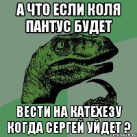 а что если коля пантус будет вести на катехезу когда сергей уйдет ?