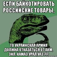 Если байкотировать Российские товары, то Украинская армия должна отказаться от АКМ, ЗИЛ, КАМАЗ,УРАЛ,УАЗ ??