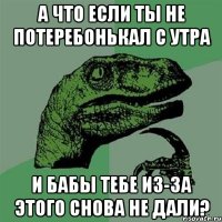 а что если ты не потеребонькал с утра и бабы тебе из-за этого снова не дали?