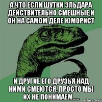 А что если шутки Эльдара действительно смешные,и он на самом деле юморист И другие его друзья над ними смеются, Просто мы их не понимаем.....