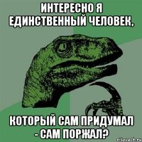 интересно я единственный человек, который сам придумал - сам поржал?