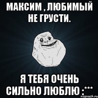 Максим , любимый не грусти. Я тебя очень сильно люблю :***