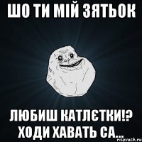 шо ти мій зятьок любиш катлєтки!? ходи хавать Са...