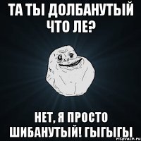 Та ты долбанутый что ле? Нет, я просто шибанутый! Гыгыгы