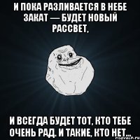 И пока разливается в небе закат — будет новый рассвет, И всегда будет тот, кто тебе очень рад. И такие, кто нет…