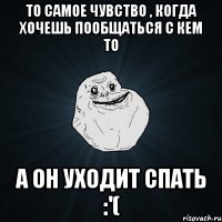 то самое чувство , когда хочешь пообщаться с кем то а он уходит спать :'(