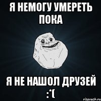 Я немогу умереть пока я не нашол друзей :*(