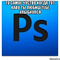 то самое чуство когда тот каво ты любиш тебе улыбнулся 