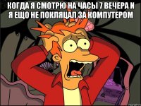 когда я смотрю на часы 7 вечера и я ещо не покляцал за компутером 