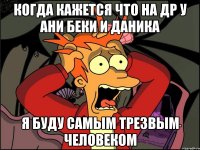 Когда кажется что на др у Ани Беки и Даника я буду самым трезвым человеком