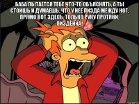 Баба пытается тебе что-то объяснять, а ты стоишь и думаешь, что у неё пизда между ног, прямо вот здесь, только руку протяни, пиздёнка! 