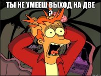 Ты не умееш выход на две ? 