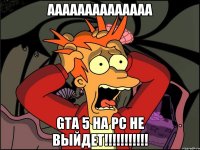 аааааааааааааа GTA 5 на pc не выйдет!!!!!!!!!!!