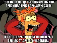 Твое лицо, когда ты понимаешь, что присылал трек в прошлую Охоту Его не отобрали тогда, но он играет сейчас от другого человека...