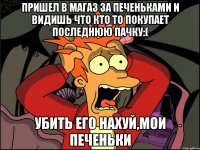 Пришел в магаз за печеньками и видишь что кто то покупает последнюю пачку:( Убить его нахуй,мои печеньки