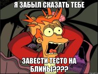 я забыл сказать тебе завести тесто на блины????