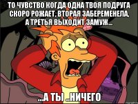 то чувство когда одна твоя подруга скоро рожает, вторая забеременела, а третья выходит замуж... ...а ты ..ничего