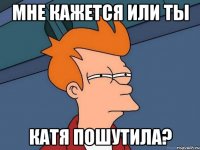 Мне кажется или ты катя пошутила?