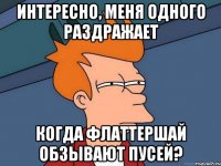 интересно, меня одного раздражает когда флаттершай обзывают пусей?