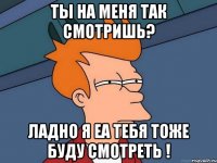 ТЫ НА МЕНЯ ТАК СМОТРИШЬ? Ладно я еа тебя тоже буду смотреть !