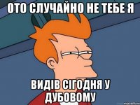 ото случайно не тебе я видів сігодня у Дубовому