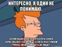 Интересно, я один не понимаю, зачем наши фанаты футбола и хоккея зарисовывает свои лица, если по участникам группы, можно Увидеть их лица?!