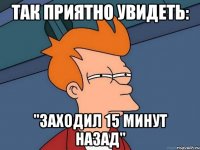 так приятно увидеть: "заходил 15 минут назад"