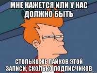 мне кажется или у нас должно быть столько же лайков этой записи, сколько подписчиков