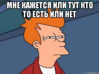 мне кажется или тут кто то есть или нет 