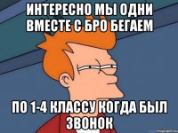 интересно мы одни вместе с бро бегаем по 1-4 классу когда был звонок