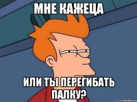 Мне кажеца Или ты перегибать палку?