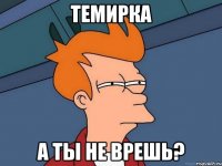 Темирка А ты не врешь?