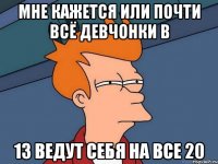 мне кажется или почти всё девчонки в 13 ведут себя на все 20