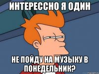 интерессно я один не пойду на музыку в понедельник?