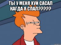 ты у меня хуй сасал кагда я спал????? 