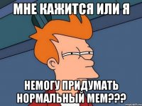 Мне кажится или я Немогу придумать нормальный мем???