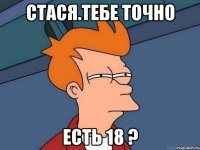 СТАСЯ.ТЕБЕ ТОЧНО ЕСТЬ 18 ?