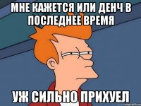 МНЕ КАЖЕТСЯ ИЛИ ДЕНЧ В ПОСЛЕДНЕЕ ВРЕМЯ УЖ СИЛЬНО ПРИХУЕЛ