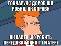 гончарук здоров шо робиш як справи як настя шо робить передавай привіт і матері