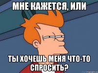 Мне кажется, или ты хочешь меня что-то спросить?