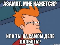 Азамат, мне кажется? Или ты на самом деле долбоеб?