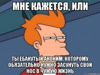 мне кажется, или ты ебанутый аноним, которому обязательно нужно засунуть свой нос в чужую жизнь