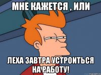 МНе кажется , или Леха завтра устроиться на работу!