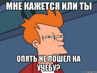 мне кажется или ты опять не пошел на учебу?