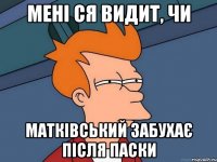 мені ся видит, чи матківський забухає після паски